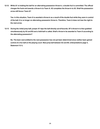 12-12 While A1 is holding the ball for an alternating possession throw-in, a double foul is committed. The official
charges the fouls and awards a throw-in to Team A. A2 completes the throw-in to A3. Shall the possession
arrow still favour Team A?
Yes. In this situation, Team A is awarded a throw-in as a result of the double foul while they were in control
of the ball. It is no longer an alternating possession throw-in. Therefore, Team A does not lose the right to
the next arrow.
12-13 During the initial jump ball, jumper A1 taps the ball directly out-of-bounds. B1's throw-in is then grabbed
simultaneously by A3 and B3 and a held ball is called. Shall a throw-in be awarded to Team A according to
the alternating possession?
No. The team next entitled to the next possession has not yet been determined since neither team gained
control of a live ball on the playing court. New jump ball between A3 and B3. (Interpretations page 5,
Statement 12-1)
19
 
