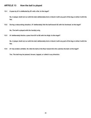 ARTICLE 13 How the ball is played
13-1 A pass by A1 is deflected by B1 with a fist. Is this legal?
No. A player shall not run with the ball, deliberately kick or block it with any part of the leg or strike it with the
fist.
13-2 During a rebounding situation, A1 deliberately hits the ball toward A2 with his forehead. Is this legal?
No. The ball is played with the hand(s) only.
13-3 A1 deliberately blocks a pass from B1 to B2 with his thigh. Is this legal?
No. A player shall not run with the ball, deliberately kick or block it with any part of the leg or strike it with the
fist.
13-4 A1 has ended a dribble. He rolls the ball on the floor toward A2 who catches the ball. Is this legal?
Yes. The ball may be passed, thrown, tapped, or rolled in any direction.
20
 