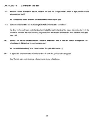 ARTICLE 14 Control of the ball
14-1 Airborne shooter A1 releases the ball, lands on one foot, and charges into B1 who is in legal position. Is this
a team control foul ?
No. Team control ended when the ball was released on the try for goal.
14-2 Do team control and the act of shooting both ALWAYS end at the same time?
No. On a try for goal, team control ends when the ball leaves the hands of the player attempting the try. If the
shooter is airborne, the act of shooting only ends when the shooter returns to the floor with both feet. (See
case 15-2)
14-3 While A3 has the ball out of bounds for a throw-in, A4 fouls B4. This is Team A’s 5th foul of the period. The
official awards B4 two free throws. Is this correct?
No. The foul committed by A4 is a team control foul. (See also Article 41)
14-4 Is it possible for a team to be in control of the ball while the game clock is stopped?
Yes. There is team control during a throw-in and during a free throw.
21
 