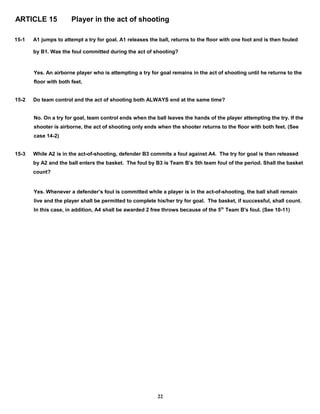 ARTICLE 15 Player in the act of shooting
15-1 A1 jumps to attempt a try for goal. A1 releases the ball, returns to the floor with one foot and is then fouled
by B1. Was the foul committed during the act of shooting?
Yes. An airborne player who is attempting a try for goal remains in the act of shooting until he returns to the
floor with both feet.
15-2 Do team control and the act of shooting both ALWAYS end at the same time?
No. On a try for goal, team control ends when the ball leaves the hands of the player attempting the try. If the
shooter is airborne, the act of shooting only ends when the shooter returns to the floor with both feet. (See
case 14-2)
15-3 While A2 is in the act-of-shooting, defender B3 commits a foul against A4. The try for goal is then released
by A2 and the ball enters the basket. The foul by B3 is Team B’s 5th team foul of the period. Shall the basket
count?
Yes. Whenever a defender’s foul is committed while a player is in the act-of-shooting, the ball shall remain
live and the player shall be permitted to complete his/her try for goal. The basket, if successful, shall count.
In this case, in addition, A4 shall be awarded 2 free throws because of the 5th
Team B's foul. (See 10-11)
22
 