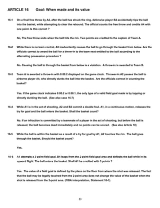 ARTICLE 16 Goal: When made and its value
16-1 On a final free throw by A4, after the ball has struck the ring, defensive player B4 accidentally tips the ball
into the basket, while attempting to clear the rebound. The official counts the free throw and credits A4 with
one point. Is this correct ?
No, The free throw ends when the ball hits the rim. Two points are credited to the captain of Team A.
16-2 While there is no team control, A5 inadvertently causes the ball to go through the basket from below. Are the
officials correct to award the ball for a throw-in to the team next entitled to the ball according to the
alternating possession procedure ?
No. Causing the ball to through the basket from below is a violation. A throw-in is awarded to Team B.
16-3 Team A is awarded a throw-in with 0:00.2 displayed on the game clock. Thrower-in A2 passes the ball to
airborne player A4, who directly dunks the ball into the basket. Are the officials correct in counting the
basket?
Yes. If the game clock indicates 0:00.2 or 0:00.1, the only type of a valid field goal made is by tapping or
directly dunking the ball. (See also case 16-7)
16-4 While A1 is in the act of shooting, A2 and B2 commit a double foul. A1, in a continuous motion, releases the
try for goal and the ball enters the basket. Shall the basket count?
No. If an infraction is committed by a teammate of a player in the act of shooting, but before the ball is
released, the ball becomes dead immediately and no points can be scored. (See also Article 10)
16-5 While the ball is within the basket as a result of a try for goal by A1, A2 touches the rim. The ball goes
through the basket. Should the basket count?
Yes.
16-6 A1 attempts a 3-point field goal. B4 leaps from the 2-point field goal area and deflects the ball while in its
upward flight. The ball enters the basket. Shall A1 be credited with 3 points ?
Yes. The value of a field goal is defined by the place on the floor from where the shot was released. The fact
that the ball may be legally touched from the 2-point area does not change the value of the basket when the
shot is released from the 3-point area. (FIBA interpretation, Statement 16-1).
23
 