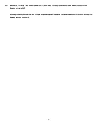 16-7 With 0:00.2 or 0:00.1 left on the game clock, what does “directly dunking the ball” mean in terms of the
basket being valid?
Directly dunking means that the hand(s) must be over the ball with a downward motion to push it through the
basket without holding it.
24
 