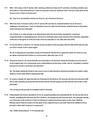 17-7 With 1:24 to play in the 4th
period, after catching a defensive rebound, B1 commits a travelling violation near
the endline in Team B’S backcourt. Team A is granted a time-out. Shall the Team A throw-in take place at the
throw-in line in Team A’s frontcourt?
No. Team A is not awarded a backcourt throw-in, but a frontcourt throw-in.
17-8 With less than 2 minutes to play in the 4th
period, B5 commits an unsportsmanlike foul on A5 who is
dribbling in his backcourt. Team A is granted a time-out. After the free throws, shall the throw-in take place
at the mid-court line extended?
Yes. If there is no other penalty to be administered after the free throw(s) awarded for a technical,
unsportsmanlike or disqualifying foul, the throw-in shall take place at the mid-court line extended, regardless
of the time of the game or of the fact that a time-out was taken or not. (See also case 29-8)
17-9 A1 has the ball for a throw-in. A1 reaches across the plane of the boundary with the ball and B1 taps the ball
out of A1's hands. Is B1's action legal?
No. B1 is delaying the resumption of play and should be warned not to repeat this action for which he may
be called a technical foul if there is a re-occurrence. (See also case 17-13)
17-10 During his throw-in, A1 moves laterally one small step in one direction along the boundary line and returns
to the original spot. A1’s movements cover a total distance of less than1 meter. Has A1 committed a violation
because he moved in more than one direction?
No. The player taking the throw-in may move in one or both directions along the boundary line within a total
distance of one meter before releasing the ball.
17-11 A1 scores a basket. B1 takes the ball out of bounds for the throw-in. B1 bounces the ball out of bounds to B2
who is also standing out of bounds behind the end line. B2 then passes the ball onto the court to B3. Is this
play legal?
Yes, as long as the process is completed within 5 seconds.
17-12 Following the free throws awarded to A1 for an unsportsmanlike foul committed by B1, A2 has the ball out of
bounds, straddling the mid-court line for a throw-in. A2 releases the ball onto the court. The ball goes directly
out of bounds on the end line in Team A's frontcourt, without touching anyone on the court. Shall the
officials award Team B a throw-in at the place of the original throw-in and shall Team B be entitled to throw
the ball in either their frontcourt or backcourt?
Yes. [FIBA interpretations, 17-16, Example (a)]
26
 