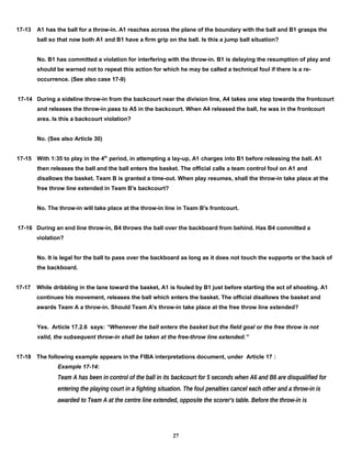 17-13 A1 has the ball for a throw-in. A1 reaches across the plane of the boundary with the ball and B1 grasps the
ball so that now both A1 and B1 have a firm grip on the ball. Is this a jump ball situation?
No. B1 has committed a violation for interfering with the throw-in. B1 is delaying the resumption of play and
should be warned not to repeat this action for which he may be called a technical foul if there is a re-
occurrence. (See also case 17-9)
17-14 During a sideline throw-in from the backcourt near the division line, A4 takes one step towards the frontcourt
and releases the throw-in pass to A5 in the backcourt. When A4 released the ball, he was in the frontcourt
area. Is this a backcourt violation?
No. (See also Article 30)
17-15 With 1:35 to play in the 4th
period, in attempting a lay-up, A1 charges into B1 before releasing the ball. A1
then releases the ball and the ball enters the basket. The official calls a team control foul on A1 and
disallows the basket. Team B is granted a time-out. When play resumes, shall the throw-in take place at the
free throw line extended in Team B's backcourt?
No. The throw-in will take place at the throw-in line in Team B's frontcourt.
17-16 During an end line throw-in, B4 throws the ball over the backboard from behind. Has B4 committed a
violation?
No. It is legal for the ball to pass over the backboard as long as it does not touch the supports or the back of
the backboard.
17-17 While dribbling in the lane toward the basket, A1 is fouled by B1 just before starting the act of shooting. A1
continues his movement, releases the ball which enters the basket. The official disallows the basket and
awards Team A a throw-in. Should Team A's throw-in take place at the free throw line extended?
Yes. Article 17.2.6 says: “Whenever the ball enters the basket but the field goal or the free throw is not
valid, the subsequent throw-in shall be taken at the free-throw line extended.”
17-18 The following example appears in the FIBA interpretations document, under Article 17 :
Example 17-14:
Team A has been in control of the ball in its backcourt for 5 seconds when A6 and B6 are disqualified for
entering the playing court in a fighting situation. The foul penalties cancel each other and a throw-in is
awarded to Team A at the centre line extended, opposite the scorer's table. Before the throw-in is
27
 
