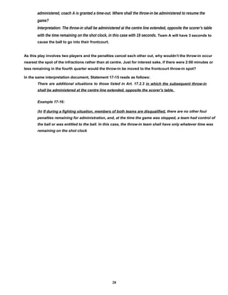 administered, coach A is granted a time-out. Where shall the throw-in be administered to resume the
game?
Interpretation: The throw-in shall be administered at the centre line extended, opposite the scorer’s table
with the time remaining on the shot clock, in this case with 19 seconds. Team A will have 3 seconds to
cause the ball to go into their frontcourt.
As this play involves two players and the penalties cancel each other out, why wouldn’t the throw-in occur
nearest the spot of the infractions rather than at centre. Just for interest sake, if there were 2:00 minutes or
less remaining in the fourth quarter would the throw-in be moved to the frontcourt throw-in spot?
In the same interpretation document, Statement 17-15 reads as follows:
There are additional situations to those listed in Art. 17.2.3 in which the subsequent throw-in
shall be administered at the centre line extended, opposite the scorer’s table.
Example 17-16:
(b) If during a fighting situation, members of both teams are disqualified, there are no other foul
penalties remaining for administration, and, at the time the game was stopped, a team had control of
the ball or was entitled to the ball. In this case, the throw-in team shall have only whatever time was
remaining on the shot clock
28
 