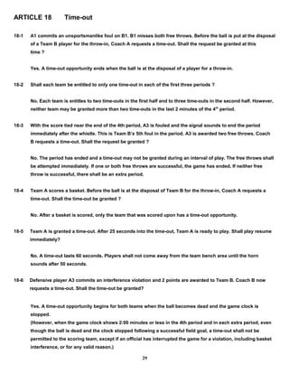ARTICLE 18 Time-out
18-1 A1 commits an unsportsmanlike foul on B1. B1 misses both free throws. Before the ball is put at the disposal
of a Team B player for the throw-in, Coach A requests a time-out. Shall the request be granted at this
time ?
Yes. A time-out opportunity ends when the ball is at the disposal of a player for a throw-in.
18-2 Shall each team be entitled to only one time-out in each of the first three periods ?
No. Each team is entitles to two time-outs in the first half and to three time-outs in the second half. However,
neither team may be granted more than two time-outs in the last 2 minutes of the 4th
period.
18-3 With the score tied near the end of the 4th period, A3 is fouled and the signal sounds to end the period
immediately after the whistle. This is Team B’s 5th foul in the period. A3 is awarded two free throws. Coach
B requests a time-out. Shall the request be granted ?
No. The period has ended and a time-out may not be granted during an interval of play. The free throws shall
be attempted immediately. If one or both free throws are successful, the game has ended. If neither free
throw is successful, there shall be an extra period.
18-4 Team A scores a basket. Before the ball is at the disposal of Team B for the throw-in, Coach A requests a
time-out. Shall the time-out be granted ?
No. After a basket is scored, only the team that was scored upon has a time-out opportunity.
18-5 Team A is granted a time-out. After 25 seconds into the time-out, Team A is ready to play. Shall play resume
immediately?
No. A time-out lasts 60 seconds. Players shall not come away from the team bench area until the horn
sounds after 50 seconds.
18-6 Defensive player A3 commits an interference violation and 2 points are awarded to Team B. Coach B now
requests a time-out. Shall the time-out be granted?
Yes. A time-out opportunity begins for both teams when the ball becomes dead and the game clock is
stopped.
(However, when the game clock shows 2:00 minutes or less in the 4th period and in each extra period, even
though the ball is dead and the clock stopped following a successful field goal, a time-out shall not be
permitted to the scoring team, except if an official has interrupted the game for a violation, including basket
interference, or for any valid reason.)
29
 