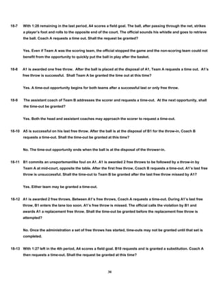 18-7 With 1:28 remaining in the last period, A4 scores a field goal. The ball, after passing through the net, strikes
a player’s foot and rolls to the opposite end of the court. The official sounds his whistle and goes to retrieve
the ball. Coach A requests a time out. Shall the request be granted?
Yes. Even if Team A was the scoring team, the official stopped the game and the non-scoring team could not
benefit from the opportunity to quickly put the ball in play after the basket.
18-8 A1 is awarded one free throw. After the ball is placed at the disposal of A1, Team A requests a time out. A1’s
free throw is successful. Shall Team A be granted the time out at this time?
Yes. A time-out opportunity begins for both teams after a successful last or only free throw.
18-9 The assistant coach of Team B addresses the scorer and requests a time-out. At the next opportunity, shall
the time-out be granted?
Yes. Both the head and assistant coaches may approach the scorer to request a time-out.
18-10 A5 is successful on his last free throw. After the ball is at the disposal of B1 for the throw-in, Coach B
requests a time-out. Shall the time-out be granted at this time?
No. The time-out opportunity ends when the ball is at the disposal of the thrower-in.
18-11 B1 commits an unsportsmanlike foul on A1. A1 is awarded 2 free throws to be followed by a throw-in by
Team A at mid-court, opposite the table. After the first free throw, Coach B requests a time-out. A1’s last free
throw is unsuccessful. Shall the time-out to Team B be granted after the last free throw missed by A1?
Yes. Either team may be granted a time-out.
18-12 A1 is awarded 2 free throws. Between A1’s free throws, Coach A requests a time-out. During A1’s last free
throw, B1 enters the lane too soon. A1’s free throw is missed. The official calls the violation by B1 and
awards A1 a replacement free throw. Shall the time-out be granted before the replacement free throw is
attempted?
No. Once the administration a set of free throws has started, time-outs may not be granted until that set is
completed.
18-13 With 1:27 left in the 4th period, A4 scores a field goal. B10 requests and is granted a substitution. Coach A
then requests a time-out. Shall the request be granted at this time?
30
 