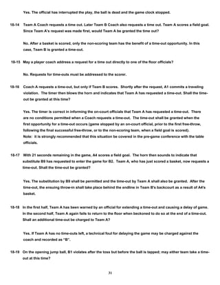 Yes. The official has interrupted the play, the ball is dead and the game clock stopped.
18-14 Team A Coach requests a time out. Later Team B Coach also requests a time out. Team A scores a field goal.
Since Team A’s request was made first, would Team A be granted the time out?
No. After a basket is scored, only the non-scoring team has the benefit of a time-out opportunity. In this
case, Team B is granted a time-out.
18-15 May a player coach address a request for a time out directly to one of the floor officials?
No. Requests for time-outs must be addressed to the scorer.
18-16 Coach A requests a time-out, but only if Team B scores. Shortly after the request, A1 commits a traveling
violation. The timer then blows the horn and indicates that Team A has requested a time-out. Shall the time-
out be granted at this time?
Yes. The timer is correct in informing the on-court officials that Team A has requested a time-out. There
are no conditions permitted when a Coach requests a time-out. The time-out shall be granted when the
first opportunity for a time-out occurs (game stopped by an on-court official, prior to the first free-throw,
following the final successful free-throw, or to the non-scoring team, when a field goal is scored).
Note: it is strongly recommended that this situation be covered in the pre-game conference with the table
officials.
18-17 With 21 seconds remaining in the game, A4 scores a field goal. The horn then sounds to indicate that
substitute B9 has requested to enter the game for B2. Team A, who has just scored a basket, now requests a
time-out. Shall the time-out be granted?
Yes. The substitution by B9 shall be permitted and the time-out by Team A shall also be granted. After the
time-out, the ensuing throw-in shall take place behind the endline in Team B's backcourt as a result of A4's
basket.
18-18 In the first half, Team A has been warned by an official for extending a time-out and causing a delay of game.
In the second half, Team A again fails to return to the floor when beckoned to do so at the end of a time-out.
Shall an additional time-out be charged to Team A?
Yes. If Team A has no time-outs left, a technical foul for delaying the game may be charged against the
coach and recorded as “B”.
18-19 On the opening jump ball, B1 violates after the toss but before the ball is tapped; may either team take a time-
out at this time?
31
 