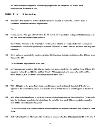 No. A time-out cannot be granted before the playing time for the first period has started (FIBA
Interpretations, Statement 18/19-1)
ARTICLE 19 Substitution
19-1 Before A1’s final free throw, A10 reports to the table and requests to replace A3. A1’s free throw is
successful. Shall the substitution be permitted ?
Yes
19-2 Team A scores a field goal with 1:36 left in the 4th period. A10 requests that he be permitted to replace A1 at
this time. Shall the substitution be granted ?
No. In the last 2 minutes of the 4th
period or overtime, when a basket is scored only the non-scoring team
benefits from a substitution opportunity. If that team substitutes or takes a time-out, the other team may then
substitute.
19-3 B10 is waiting to substitute for free throw shooter B4. B4 violates during the last attempt. May B10 now enter
the game for B4 ?
Yes. Either team may substitute at this time.
19-4 A10 has requested to replace A4 if A4’s last free throw is successful. Before the last free throw, B10 and B11
request to replace B4 and B5 if the last free throw by A4 is successful. A4 is successful on his last free
throw. Shall A10, B10 and B11 be allowed to substitute at this time ?
Yes
19-5 With 1:58 to play in the game, Team A scores and the game clock is stopped. Substitute B10, who has
reported to the scorer’s table, wishes to substitute. Should B10 be allowed to enter the game at this time ?
Yes
19-6 After 50 seconds have elapsed in a charged time-out, the timekeeper sounds the warning horn. Ten seconds
later, the timekeeper sounds the horn to indicate the end of the time-out. B-10 then reports to replace B4.
Shall B10 be allowed to enter the game ?
Yes. An opportunity for a substitution ends when the ball is at the disposal of a player for a throw-in or a free
throw.
19-7 On B4’s final free throw, A5 violates. The free throw is unsuccessful. May B10 substitute for B5 at this time ?
32
 