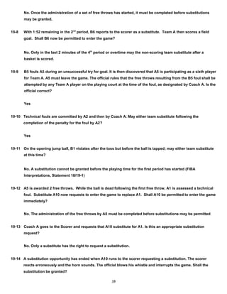 No. Once the administration of a set of free throws has started, it must be completed before substitutions
may be granted.
19-8 With 1:52 remaining in the 2nd
period, B6 reports to the scorer as a substitute. Team A then scores a field
goal. Shall B6 now be permitted to enter the game?
No. Only in the last 2 minutes of the 4th
period or overtime may the non-scoring team substitute after a
basket is scored.
19-9 B5 fouls A5 during an unsuccessful try for goal. It is then discovered that A5 is participating as a sixth player
for Team A. A5 must leave the game. The official rules that the free throws resulting from the B5 foul shall be
attempted by any Team A player on the playing court at the time of the foul, as designated by Coach A. Is the
official correct?
Yes
19-10 Technical fouls are committed by A2 and then by Coach A. May either team substitute following the
completion of the penalty for the foul by A2?
Yes
19-11 On the opening jump ball, B1 violates after the toss but before the ball is tapped; may either team substitute
at this time?
No. A substitution cannot be granted before the playing time for the first period has started (FIBA
Interpretations, Statement 18/19-1)
19-12 A5 is awarded 2 free throws. While the ball is dead following the first free throw, A1 is assessed a technical
foul. Substitute A10 now requests to enter the game to replace A1. Shall A10 be permitted to enter the game
immediately?
No. The administration of the free throws by A5 must be completed before substitutions may be permitted
19-13 Coach A goes to the Scorer and requests that A10 substitute for A1. Is this an appropriate substitution
request?
No. Only a substitute has the right to request a substitution.
19-14 A substitution opportunity has ended when A10 runs to the scorer requesting a substitution. The scorer
reacts erroneously and the horn sounds. The official blows his whistle and interrupts the game. Shall the
substitution be granted?
33
 