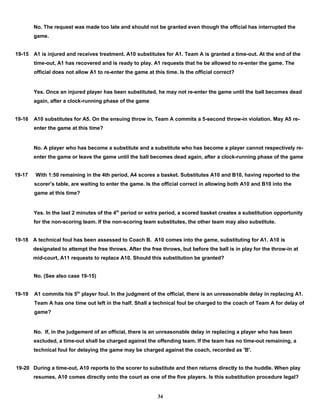 No. The request was made too late and should not be granted even though the official has interrupted the
game.
19-15 A1 is injured and receives treatment. A10 substitutes for A1. Team A is granted a time-out. At the end of the
time-out, A1 has recovered and is ready to play. A1 requests that he be allowed to re-enter the game. The
official does not allow A1 to re-enter the game at this time. Is the official correct?
Yes. Once an injured player has been substituted, he may not re-enter the game until the ball becomes dead
again, after a clock-running phase of the game
19-16 A10 substitutes for A5. On the ensuing throw in, Team A commits a 5-second throw-in violation. May A5 re-
enter the game at this time?
No. A player who has become a substitute and a substitute who has become a player cannot respectively re-
enter the game or leave the game until the ball becomes dead again, after a clock-running phase of the game
19-17 With 1:50 remaining in the 4th period, A4 scores a basket. Substitutes A10 and B10, having reported to the
scorer’s table, are waiting to enter the game. Is the official correct in allowing both A10 and B10 into the
game at this time?
Yes. In the last 2 minutes of the 4th
period or extra period, a scored basket creates a substitution opportunity
for the non-scoring team. If the non-scoring team substitutes, the other team may also substitute.
19-18 A technical foul has been assessed to Coach B. A10 comes into the game, substituting for A1. A10 is
designated to attempt the free throws. After the free throws, but before the ball is in play for the throw-in at
mid-court, A11 requests to replace A10. Should this substitution be granted?
No. (See also case 19-15)
19-19 A1 commits his 5th
player foul. In the judgment of the official, there is an unreasonable delay in replacing A1.
Team A has one time out left in the half. Shall a technical foul be charged to the coach of Team A for delay of
game?
No. If, in the judgement of an official, there is an unreasonable delay in replacing a player who has been
excluded, a time-out shall be charged against the offending team. If the team has no time-out remaining, a
technical foul for delaying the game may be charged against the coach, recorded as 'B'.
19-20 During a time-out, A10 reports to the scorer to substitute and then returns directly to the huddle. When play
resumes, A10 comes directly onto the court as one of the five players. Is this substitution procedure legal?
34
 