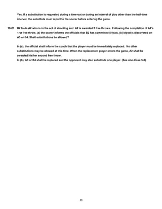 Yes. If a substitution is requested during a time-out or during an interval of play other than the half-time
interval, the substitute must report to the scorer before entering the game.
19-21 B2 fouls A2 who is in the act of shooting and A2 is awarded 2 free throws. Following the completion of A2’s
1rst free throw, (a) the scorer informs the officials that B2 has committed 5 fouls, (b) blood is discovered on
A3 or B4. Shall substitutions be allowed?
In (a), the official shall inform the coach that the player must be immediately replaced. No other
substitutions may be allowed at this time. When the replacement player enters the game, A2 shall be
awarded his/her second free throw.
In (b), A3 or B4 shall be replaced and the opponent may also substitute one player. (See also Case 5-3)
35
 