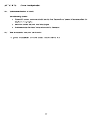 ARTICLE 20 Game lost by forfeit
20-1 When does a team lose by forfeit?
A team loses by forfeit if:
 Fifteen (15) minutes after the scheduled starting time, the team is not present or is unable to field five
(5) players ready to play.
 Its actions prevent the game from being played.
 It refuses to play after being instructed to do so by the referee.
20-2 What is the penalty for a game lost by forfeit?
The game is awarded to the opponents and the score recorded is 20-0.
36
 
