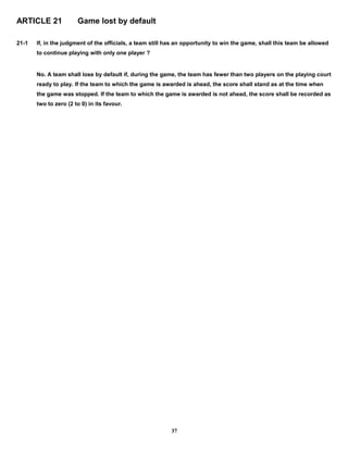 ARTICLE 21 Game lost by default
21-1 If, in the judgment of the officials, a team still has an opportunity to win the game, shall this team be allowed
to continue playing with only one player ?
No. A team shall lose by default if, during the game, the team has fewer than two players on the playing court
ready to play. If the team to which the game is awarded is ahead, the score shall stand as at the time when
the game was stopped. If the team to which the game is awarded is not ahead, the score shall be recorded as
two to zero (2 to 0) in its favour.
37
 