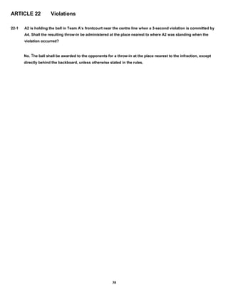 ARTICLE 22 Violations
22-1 A2 is holding the ball in Team A’s frontcourt near the centre line when a 3-second violation is committed by
A4. Shall the resulting throw-in be administered at the place nearest to where A2 was standing when the
violation occurred?
No. The ball shall be awarded to the opponents for a throw-in at the place nearest to the infraction, except
directly behind the backboard, unless otherwise stated in the rules.
38
 