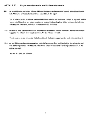 ARTICLE 23 Player out-of-bounds and ball out-of-bounds
23-1 A4 is dribbling the ball near a sideline. A4 loses his balance and steps out of bounds without touching the
ball. A4 returns to the court and continues his dribble. Is this legal?
Yes. In order to be out of bounds, the ball has to touch the floor out of bounds, a player or any other person
who is out of bounds or any object on, above or outside the boundary line. A4 did not touch the ball while
out of bounds. Therefore, neither A4 or the ball were out of bounds.
23-2 On a try for goal, the ball hits the ring, bounces high, and passes over the backboard without touching the
supports. The officials allow play to continue. Are the officials correct ?
Yes. In order to be out of bounds, the ball must touch the basket supports or the back of the backboard.
23-3 A4 and B4 jump and simultaneously take control of a rebound. They both land with a firm grip on the ball
with B4 having one foot out of bounds. The official calls a violation on B4 for being out of bounds. Is the
official correct ?
No. This is a jump ball situation.
39
 