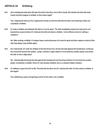 ARTICLE 24 Dribbling
24-1 A4 is holding the ball when B3 taps the ball to the floor out of A4’s hands. B3 catches the ball with both
hands and then begins to dribble. Is this action legal?
Yes. Tapping the ball out of an opponent's hands so that the ball hits the floor and catching it does not
constitute a dribble.
24-2 A1 ends a dribble and releases the ball on a try for goal. The ball completely misses the ring and is not
touched by anyone before A1 retrieves the ball and starts a dribble. Is the official correct in calling a
violation?
No. After ending a dribble, if a player loses control because of a shot for goal and then regains control of the
ball, that player may dribble again.
24-3 On a fast break, A1 ends his dribble at the free throw line, throws the ball against the backboard, continues
his movement toward the basket, jumps, catches it again before it is touched by another player and dunks
the ball. Is this a legal play?
No. Intentionally throwing the ball against the backboard and touching it before it is touched by another
player constitutes a dribble. Since A1 had already dribbled, this is a double dribble violation.
24-4 A1 deflects a pass from B1 to B2. The ball hits the floor and A1 catches the ball. A1 then starts a dribble. Is
this legal?
Yes. Deflecting a pass and gaining control of the ball is not a dribble.
40
 