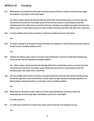 ARTICLE 25 Travelling
25-1 While airborne, A4 catches the ball, lands on one foot, jumps off that foot, lands on both feet, jumps again
and releases a try for goal. Is this action legal ?
Yes. When a player catches the ball with both feet off the floor and that player lands on one foot, then that
foot becomes the pivot foot. If the player jumps off that foot and comes to a stop landing on both feet
simultaneously, then neither foot is a pivot foot. However, that player may legally jump again and release the
ball on a pass or a try for goal as long as he does so before returning to the floor with either foot or both feet.
25-2 A1 ends a dribble with one foot on the floor. Is that foot considered to be A1’s pivot foot?
Yes
25-3 A1 jumps to attempt a try for goal. B1 jumps and blocks A1’s attempt. A1 lands without having lost control of
the ball. Is this a travelling violation by A1?
Yes.
25-4 Airborne A4 catches a pass, lands on one foot, jumps off that foot, and lands on both feet simultaneously.
A4 then pivots. Has A4 committed a travelling violation?
Yes. When a player catches the ball with both feet off the floor and that player lands on one foot, then that
foot becomes the pivot foot. If the player jumps off that foot and comes to a stop landing on both feet
simultaneously, then neither foot is a pivot foot.
25-5 A4 ends a dribble with one foot on the floor. He jumps off that foot and lands with both feet simultaneously,
but with the right foot in front of the left foot. A4 then slides his right foot back and brings it parallel to his
left foot before releasing the ball on a try for goal. Is this a travelling violation?
Yes
25-6 While airborne, A4 catches a pass, lands on one foot, jumps off that foot, and lands on both feet
simultaneously. He then jumps again and releases a pass to A3. Is this legal?
Yes. (See case 25-1)
25-7 A1, while lying on the floor on his/her back, gains control of the ball. Is A1 allowed to sit up?
Yes.
41
 
