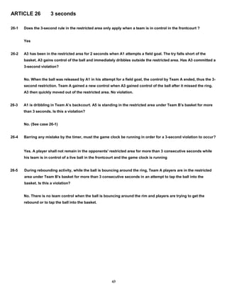 ARTICLE 26 3 seconds
26-1 Does the 3-second rule in the restricted area only apply when a team is in control in the frontcourt ?
Yes
26-2 A3 has been in the restricted area for 2 seconds when A1 attempts a field goal. The try falls short of the
basket. A3 gains control of the ball and immediately dribbles outside the restricted area. Has A3 committed a
3-second violation?
No. When the ball was released by A1 in his attempt for a field goal, the control by Team A ended, thus the 3-
second restriction. Team A gained a new control when A3 gained control of the ball after it missed the ring.
A3 then quickly moved out of the restricted area. No violation.
26-3 A1 is dribbling in Team A’s backcourt. A5 is standing in the restricted area under Team B’s basket for more
than 3 seconds. Is this a violation?
No. (See case 26-1)
26-4 Barring any mistake by the timer, must the game clock be running in order for a 3-second violation to occur?
Yes. A player shall not remain in the opponents' restricted area for more than 3 consecutive seconds while
his team is in control of a live ball in the frontcourt and the game clock is running
26-5 During rebounding activity, while the ball is bouncing around the ring, Team A players are in the restricted
area under Team B's basket for more than 3 consecutive seconds in an attempt to tap the ball into the
basket. Is this a violation?
No. There is no team control when the ball is bouncing around the rim and players are trying to get the
rebound or to tap the ball into the basket.
43
 