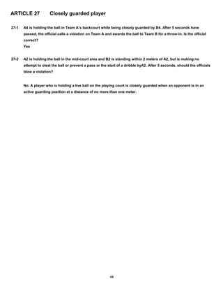 ARTICLE 27 Closely guarded player
27-1 A4 is holding the ball in Team A’s backcourt while being closely guarded by B4. After 5 seconds have
passed, the official calls a violation on Team A and awards the ball to Team B for a throw-in. Is the official
correct?
Yes
27-2 A2 is holding the ball in the mid-court area and B2 is standing within 2 meters of A2, but is making no
attempt to steal the ball or prevent a pass or the start of a dribble byA2. After 5 seconds, should the officials
blow a violation?
No. A player who is holding a live ball on the playing court is closely guarded when an opponent is in an
active guarding position at a distance of no more than one meter.
44
 