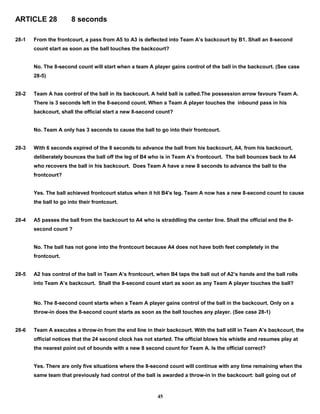 ARTICLE 28 8 seconds
28-1 From the frontcourt, a pass from A5 to A3 is deflected into Team A’s backcourt by B1. Shall an 8-second
count start as soon as the ball touches the backcourt?
No. The 8-second count will start when a team A player gains control of the ball in the backcourt. (See case
28-5)
28-2 Team A has control of the ball in its backcourt. A held ball is called.The possession arrow favours Team A.
There is 3 seconds left in the 8-second count. When a Team A player touches the inbound pass in his
backcourt, shall the official start a new 8-second count?
No. Team A only has 3 seconds to cause the ball to go into their frontcourt.
28-3 With 6 seconds expired of the 8 seconds to advance the ball from his backcourt, A4, from his backcourt,
deliberately bounces the ball off the leg of B4 who is in Team A’s frontcourt. The ball bounces back to A4
who recovers the ball in his backcourt. Does Team A have a new 8 seconds to advance the ball to the
frontcourt?
Yes. The ball achieved frontcourt status when it hit B4's leg. Team A now has a new 8-second count to cause
the ball to go into their frontcourt.
28-4 A5 passes the ball from the backcourt to A4 who is straddling the center line. Shall the official end the 8-
second count ?
No. The ball has not gone into the frontcourt because A4 does not have both feet completely in the
frontcourt.
28-5 A2 has control of the ball in Team A’s frontcourt, when B4 taps the ball out of A2’s hands and the ball rolls
into Team A’s backcourt. Shall the 8-second count start as soon as any Team A player touches the ball?
No. The 8-second count starts when a Team A player gains control of the ball in the backcourt. Only on a
throw-in does the 8-second count starts as soon as the ball touches any player. (See case 28-1)
28-6 Team A executes a throw-in from the end line in their backcourt. With the ball still in Team A’s backcourt, the
official notices that the 24 second clock has not started. The official blows his whistle and resumes play at
the nearest point out of bounds with a new 8 second count for Team A. Is the official correct?
Yes. There are only five situations where the 8-second count will continue with any time remaining when the
same team that previously had control of the ball is awarded a throw-in in the backcourt: ball going out of
45
 