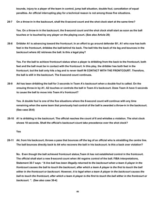 bounds, injury to a player of the team in control, jump ball situation, double foul, cancellation of equal
penalties. An official interrupting play for a technical reason is not among those five situations.
28-7 On a throw-in in the backcourt, shall the 8-second count and the shot clock start at the same time?
Yes. On a throw-in in the backcourt, the 8-second count and the shot clock shall start as soon as the ball
touches or is touched by any player on the playing court. (See also Article 29)
28-8 Dribbler A1 is advancing toward the frontcourt. In an effort to go around defender B1, A1 who now has both
feet in the frontcourt, dribbles the ball behind his back. The ball hits the back of his leg and bounces in the
backcourt where A2 retrieves the ball. Is this a legal play?
Yes. For the ball to achieve frontcourt status when a player is dribbling from the back to the frontcourt, both
feet and the ball must be in contact with the frontcourt. In this play, the dribbler has both feet in the
frontcourt, but the ball only hits a leg and is never itself IN CONTACT WITH THE FRONTCOURT. Therefore,
the ball is still in the backcourt. The 8-second count continues.
28-9 A4 has been dribbling the ball for 3 seconds in Team A’s backcourt when a double foul is called. On the
ensuing throw-in by A1, A2 touches or controls the ball in Team A’s backcourt. Does Team A have 5 seconds
to cause the ball to move into Team A’s frontcourt?
Yes. A double foul is one of the five situations where the 8-second count will continue with any time
remaining when the same team that previously had control of the ball is awarded a throw-in in the backcourt.
(See case 28-6)
28-10 A1 is dribbling in the backcourt. The official reaches the count of 8 and whistles a violation. The shot clock
shows 18 seconds. Shall the official’s backcourt count take precedence over the shot clock?
Yes
28-11 A4, from his backcourt, throws a pass that bounces off the leg of an official who is straddling the centre line.
The ball bounces directly back to A4 who recovers the ball in his backcourt. Is this a back over violation?
No. Even though the ball achieved frontcourt status,Team A has not established control in the frontcourt.
The official shall start a new 8-second count when A4 regains control of the ball. FIBA interpretations,
Statement 30-7 says: “A live ball has been illegally returned to the backcourt when a team A player in the
frontcourt causes the ball to touch the backcourt, after which a team A player is the first to touch the ball
either in the frontcourt or backcourt. However, it is legal when a team A player in the backcourt causes the
ball to touch the frontcourt, after which a team A player is the first to touch the ball either in the frontcourt or
backcourt. ”. (See also case 30-4)
46
 