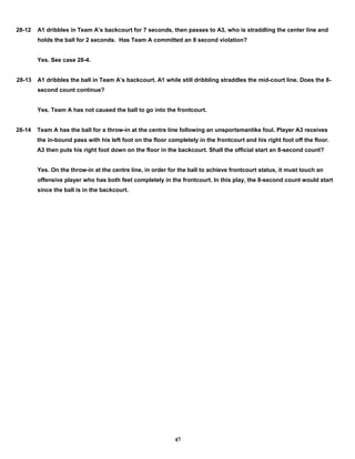 28-12 A1 dribbles in Team A’s backcourt for 7 seconds, then passes to A3, who is straddling the center line and
holds the ball for 2 seconds. Has Team A committed an 8 second violation?
Yes. See case 28-4.
28-13 A1 dribbles the ball in Team A’s backcourt. A1 while still dribbling straddles the mid-court line. Does the 8-
second count continue?
Yes. Team A has not caused the ball to go into the frontcourt.
28-14 Team A has the ball for a throw-in at the centre line following an unsportsmanlike foul. Player A3 receives
the in-bound pass with his left foot on the floor completely in the frontcourt and his right foot off the floor.
A3 then puts his right foot down on the floor in the backcourt. Shall the official start an 8-second count?
Yes. On the throw-in at the centre line, in order for the ball to achieve frontcourt status, it must touch an
offensive player who has both feet completely in the frontcourt. In this play, the 8-second count would start
since the ball is in the backcourt.
47
 