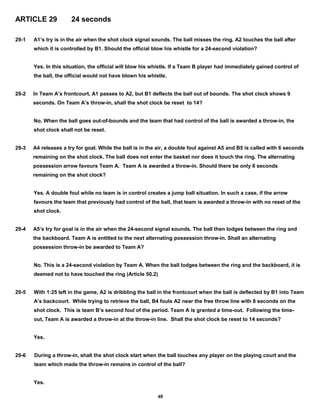 ARTICLE 29 24 seconds
29-1 A1’s try is in the air when the shot clock signal sounds. The ball misses the ring. A2 touches the ball after
which it is controlled by B1. Should the official blow his whistle for a 24-second violation?
Yes. In this situation, the official will blow his whistle. If a Team B player had immediately gained control of
the ball, the official would not have blown his whistle.
29-2 In Team A’s frontcourt, A1 passes to A2, but B1 deflects the ball out of bounds. The shot clock shows 9
seconds. On Team A’s throw-in, shall the shot clock be reset to 14?
No. When the ball goes out-of-bounds and the team that had control of the ball is awarded a throw-in, the
shot clock shall not be reset.
29-3 A4 releases a try for goal. While the ball is in the air, a double foul against A5 and B5 is called with 6 seconds
remaining on the shot clock. The ball does not enter the basket nor does it touch the ring. The alternating
possession arrow favours Team A. Team A is awarded a throw-in. Should there be only 6 seconds
remaining on the shot clock?
Yes. A double foul while no team is in control creates a jump ball situation. In such a case, if the arrow
favours the team that previously had control of the ball, that team is awarded a throw-in with no reset of the
shot clock.
29-4 A5’s try for goal is in the air when the 24-second signal sounds. The ball then lodges between the ring and
the backboard. Team A is entitled to the next alternating possession throw-in. Shall an alternating
possession throw-in be awarded to Team A?
No. This is a 24-second violation by Team A. When the ball lodges between the ring and the backboard, it is
deemed not to have touched the ring (Article 50.2)
29-5 With 1:25 left in the game, A2 is dribbling the ball in the frontcourt when the ball is deflected by B1 into Team
A’s backcourt. While trying to retrieve the ball, B4 fouls A2 near the free throw line with 8 seconds on the
shot clock. This is team B’s second foul of the period. Team A is granted a time-out. Following the time-
out, Team A is awarded a throw-in at the throw-in line. Shall the shot clock be reset to 14 seconds?
Yes.
29-6 During a throw-in, shall the shot clock start when the ball touches any player on the playing court and the
team which made the throw-in remains in control of the ball?
Yes.
48
 