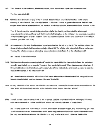 29-7 On a throw-in in the backcourt, shall the 8-second count and the shot clock start at the same time?
Yes (See also Article 28)
29-8 With less than 2 minutes to play in the 4th
period, B5 commits an unsportsmanlike foul on A5 who is
dribbling in his backcourt. The shot clock shows 18 seconds. Team A is granted a time-out. After the free
throws, when Team A is ready to make the throw-in at the mid-court line, shall the shot clock be reset to 24?
Yes. If there is no other penalty to be administered after the free throw(s) awarded for a technical,
unsportsmanlike or disqualifying foul, the throw-in shall take place at the mid-court line extended, regardless
of the time of the game or of the fact that a time-out was taken or not, and the shot clock shall be reset to 24
seconds. (See also case 17-8)
29-9 A1 releases a try for goal. The 24-second signal sounds while the ball is in the air. The ball then misses the
ring and is immediately held simultaneously by A4 and B4. The official calls a jump ball. The arrow favours
Team A. The official awards an alternating-possession throw-in to Team A. Is the official correct?
No. This is a 24-second violation.
29-10 With less than 2 minutes remaining in the 4th
period, A4 has dribbled for 6 seconds in Team A’s backcourt
when B4 taps the ball out-of-bounds. Team A is then granted a time out. When play resumes with a team A
throw-in at the throw-in line in team A's frontcourt, the official instructs the shot clock operator to reset the
clock to 14 seconds. Is the official correct?
No. When the same team that had control of the ball is awarded a throw-in following the ball going out-of-
bounds, the shot clock shall not be reset. (See also Article 50)
29-11 A4's try for goal is in the air and the shot clock horn sounds. The attempt misses the ring and the ball hits the
floor where it is immediately secured by the defensive team. Should there be a whistle?
No.
29-12 Team A scores a basket with 0:28 left in the 4th
period. Coach B requests a time-out. When play resumes
from the throw-in line in Team B's frontcourt, should the shot clock be reset to 14 seconds?
No. The shot clock shall be reset to 24 seconds. When Team B is scored upon, they automatically get a new
24-second because it is a new control for them. When they get the throw-in in the frontcourt after the time-
out, they have whatever is left on the shot clock, as long as it is 14 or more. Therefore, 24 seconds.
49
 