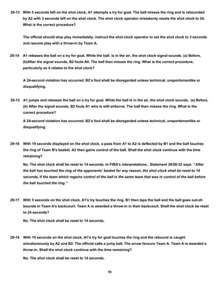 29-13 With 5 seconds left on the shot clock, A1 attempts a try for goal. The ball misses the ring and is rebounded
by A2 with 3 seconds left on the shot clock. The shot clock operator mistakenly resets the shot clock to 24.
What is the correct procedure?
The official should stop play immediately, instruct the shot clock operator to set the shot clock to 3 seconds
and resume play with a throw-in by Team A.
29-14 A1 releases the ball on a try for goal. While the ball is in the air, the shot clock signal sounds. (a) Before,
(b)After the signal sounds, B2 fouls A4. The ball then misses the ring. What is the correct procedure,
particularly as it relates to the shot clock?
A 24-second violation has occurred. B2’s foul shall be disregarded unless technical, unsportsmanlike or
disqualifying.
29-15 A1 jumps and releases the ball on a try for goal. While the ball is in the air, the shot clock sounds. (a) Before,
(b) After the signal sounds, B2 fouls A1 who is still airborne. The ball then misses the ring. What is the
correct procedure?
A 24-second violation has occurred. B2’s foul shall be disregarded unless technical, unsportsmanlike or
disqualifying.
29-16 With 19 seconds displayed on the shot clock, a pass from A1 to A2 is deflected by B1 and the ball touches
the ring of Team B's basket. A3 then gains control of the ball. Shall the shot clock continue with the time
remaining?
No. The shot clock shall be reset to 14 seconds. In FIBA's interpretations , Statement 29/50-32 says: “After
the ball has touched the ring of the opponents’ basket for any reason, the shot clock shall be reset to 14
seconds, if the team which regains control of the ball is the same team that was in control of the ball before
the ball touched the ring.”
29-17 With 5 seconds on the shot clock, A1's try touches the ring. B1 then taps the ball and the ball goes out-of-
bounds in Team A's backcourt. Team A is awarded a throw-in in their backcourt. Shall the shot clock be reset
to 24 seconds?
No. The shot clock shall be reset to 14 seconds.
29-18 With 19 seconds on the shot clock, A1's try for goal touches the ring and the rebound is caught
simultaneously by A2 and B2. The official calls a jump ball. The arrow favours Team A. Team A is awarded a
throw-in. Shall the shot clock continue with the time remaining?
No. The shot clock shall be reset to 14 seconds.
50
 