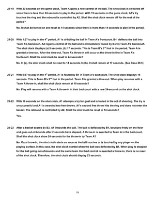 29-19 With 23 seconds on the game clock, Team A gains a new control of the ball. The shot clock is switched off
since there is less than 24 seconds to play in the period. With 19 seconds on the game clock, A1's try
touches the ring and the rebound is controlled by A2. Shall the shot clock remain off for the rest of the
period?
No. It shall be turned on and reset to 14 seconds since there is more than 14 seconds to play in the period.
29-20 With 1:27 to play in the 4th
period, A1 is dribbling the ball in Team A's frontcourt. B-1 deflects the ball into
Team A's backcourt. A2 regains control of the ball and is immediately fouled by B-2 in Team A's backcourt.
The shot clock displays (a) 5 seconds, (b) 17 seconds. This is Team B's 3rd
foul in the period. Team A is
granted a time-out. After the time-out, Team A's throw-in will occur at the throw-in line in Team A's
frontcourt. Shall the shot clock be reset to 24 seconds?
No. In (a), the shot clock shall be reset to 14 seconds. In (b), it shall remain at 17 seconds. (See Case 29-5)
29-21 With 0:57 to play in the 4th
period, A1 is fouled by B1 in Team A's backcourt. The shot clock displays 19
seconds. This is Team B's 2nd
foul in the period. Team B is granted a time-out. When play resumes with a
Team A throw-in, shall the shot clock remain at 19 seconds?
No. Play will resume with a Team A throw-in in their backcourt with a new 24-second on the shot clock.
29-22 With 19 seconds on the shot clock, A1 attempts a try for goal and is fouled in the act of shooting. The try is
unsuccessful and A1 is awarded two free throws. A1's second free throw hits the ring and does not enter the
basket. The rebound is controlled by A2. Shall the shot clock be reset to 14 seconds?
Yes.
29-23 After a basket scored by B3, A1 inbounds the ball. The ball is deflected by B1, bounces freely on the floor
and goes out-of-bounds after 2 seconds have elapsed. A throw-in is awarded to Team A in the backcourt.
Shall the shot clock show 24 seconds for the throw-in by Team A?
No. On a throw-in, the shot clock starts as soon as the ball touches or is touched by any player on the
playing surface. In this case, the shot clock started when the ball was deflected by B1. When play is stopped
for the ball going out-of-bounds and the same team that had control is awarded a throw-in, there is no reset
of the shot clock. Therefore, the shot clock should display 22 seconds.
51
 