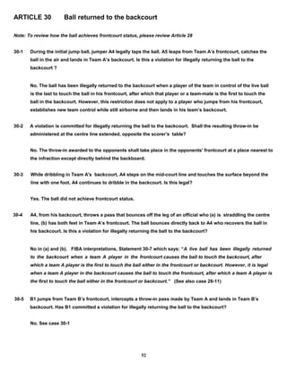 ARTICLE 30 Ball returned to the backcourt
Note: To review how the ball achieves frontcourt status, please review Article 28
30-1 During the initial jump ball, jumper A4 legally taps the ball. A5 leaps from Team A’s frontcourt, catches the
ball in the air and lands in Team A’s backcourt. Is this a violation for illegally returning the ball to the
backcourt ?
No. The ball has been illegally returned to the backcourt when a player of the team in control of the live ball
is the last to touch the ball in his frontcourt, after which that player or a team-mate is the first to touch the
ball in the backcourt. However, this restriction does not apply to a player who jumps from his frontcourt,
establishes new team control while still airborne and then lands in his team’s backcourt.
30-2 A violation is committed for illegally returning the ball to the backcourt. Shall the resulting throw-in be
administered at the centre line extended, opposite the scorer’s table?
No. The throw-in awarded to the opponents shall take place in the opponents' frontcourt at a place nearest to
the infraction except directly behind the backboard.
30-3 While dribbling in Team A's backcourt, A4 steps on the mid-court line and touches the surface beyond the
line with one foot. A4 continues to dribble in the backcourt. Is this legal?
Yes. The ball did not achieve frontcourt status.
30-4 A4, from his backcourt, throws a pass that bounces off the leg of an official who (a) is straddling the centre
line, (b) has both feet in Team A’s frontcourt. The ball bounces directly back to A4 who recovers the ball in
his backcourt. Is this a violation for illegally returning the ball to the backcourt?
No in (a) and (b). FIBA interpretations, Statement 30-7 which says: “A live ball has been illegally returned
to the backcourt when a team A player in the frontcourt causes the ball to touch the backcourt, after
which a team A player is the first to touch the ball either in the frontcourt or backcourt. However, it is legal
when a team A player in the backcourt causes the ball to touch the frontcourt, after which a team A player is
the first to touch the ball either in the frontcourt or backcourt.” (See also case 28-11)
30-5 B1 jumps from Team B’s frontcourt, intercepts a throw-in pass made by Team A and lands in Team B’s
backcourt. Has B1 committed a violation for illegally returning the ball to the backcourt?
No. See case 30-1
52
 