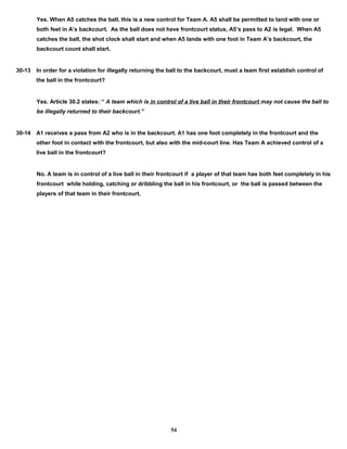 Yes. When A5 catches the ball, this is a new control for Team A. A5 shall be permitted to land with one or
both feet in A’s backcourt. As the ball does not have frontcourt status, A5’s pass to A2 is legal. When A5
catches the ball, the shot clock shall start and when A5 lands with one foot in Team A’s backcourt, the
backcourt count shall start.
30-13 In order for a violation for illegally returning the ball to the backcourt, must a team first establish control of
the ball in the frontcourt?
Yes. Article 30.2 states: “ A team which is in control of a live ball in their frontcourt may not cause the ball to
be illegally returned to their backcourt.”
30-14 A1 receives a pass from A2 who is in the backcourt. A1 has one foot completely in the frontcourt and the
other foot in contact with the frontcourt, but also with the mid-court line. Has Team A achieved control of a
live ball in the frontcourt?
No. A team is in control of a live ball in their frontcourt if a player of that team has both feet completely in his
frontcourt while holding, catching or dribbling the ball in his frontcourt, or the ball is passed between the
players of that team in their frontcourt.
54
 