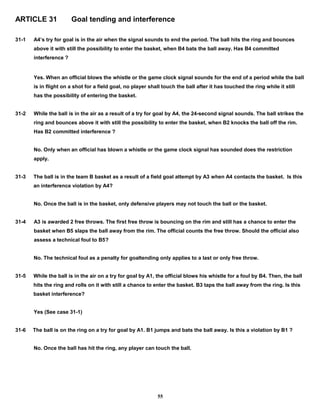 ARTICLE 31 Goal tending and interference
31-1 A4’s try for goal is in the air when the signal sounds to end the period. The ball hits the ring and bounces
above it with still the possibility to enter the basket, when B4 bats the ball away. Has B4 committed
interference ?
Yes. When an official blows the whistle or the game clock signal sounds for the end of a period while the ball
is in flight on a shot for a field goal, no player shall touch the ball after it has touched the ring while it still
has the possibility of entering the basket.
31-2 While the ball is in the air as a result of a try for goal by A4, the 24-second signal sounds. The ball strikes the
ring and bounces above it with still the possibility to enter the basket, when B2 knocks the ball off the rim.
Has B2 committed interference ?
No. Only when an official has blown a whistle or the game clock signal has sounded does the restriction
apply.
31-3 The ball is in the team B basket as a result of a field goal attempt by A3 when A4 contacts the basket. Is this
an interference violation by A4?
No. Once the ball is in the basket, only defensive players may not touch the ball or the basket.
31-4 A3 is awarded 2 free throws. The first free throw is bouncing on the rim and still has a chance to enter the
basket when B5 slaps the ball away from the rim. The official counts the free throw. Should the official also
assess a technical foul to B5?
No. The technical foul as a penalty for goaltending only applies to a last or only free throw.
31-5 While the ball is in the air on a try for goal by A1, the official blows his whistle for a foul by B4. Then, the ball
hits the ring and rolls on it with still a chance to enter the basket. B3 taps the ball away from the ring. Is this
basket interference?
Yes (See case 31-1)
31-6 The ball is on the ring on a try for goal by A1. B1 jumps and bats the ball away. Is this a violation by B1 ?
No. Once the ball has hit the ring, any player can touch the ball.
55
 