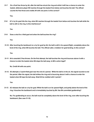31-7 On a final free throw by A4, after the ball has struck the ring and while it still has a chance to enter the
basket, defensive player B4 reaches through the basket from below and touches the ball. The official
counts the free throw and credits A4 with one point. Is this correct?
Yes.
31-8 A1’s try for goal hits the ring. when B2 reaches through the basket from below and touches the ball while the
ball is still on the ring. Is this interference?
Yes
31-9 Does a shot for a field goal end when the ball touches the ring?
Yes
31-10 After touching the backboard on a try for goal by A4, the ball is still in its upward flight, completely above the
level of the ring, when B4 touches the ball. The official calls a violation for goal tending. Is this correct?
Yes
31-11 A4 is awarded 2 free throws. On the first attempt, the ball touches the ring and bounces above it with a
chance to enter the basket when B4 slaps the ball away. Is B4's action legal?
No. Credit A4 with one point.
31-12 A5 attempts a 3-point field goal near the end of a period. While the ball is in the air, the signal sounds to end
the period. After the signal, the ball strikes the ring and is bouncing above it with a chance to enter the
basket when B5 taps the ball away. Shall A5 be credited with 3 points?
Yes
31-13 A2 releases the ball on a try for goal. While the ball is on its upward flight, and partly below the level of the
ring, it touches the backboard and is immediately touched by B4. Has B4 committed goaltending?
No. For goaltending to occur, the ball must be completely above the level of the ring, even after touching the
backboard. (See case 31-10)
56
 