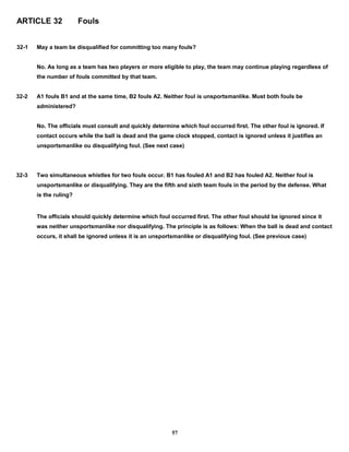 ARTICLE 32 Fouls
32-1 May a team be disqualified for committing too many fouls?
No. As long as a team has two players or more eligible to play, the team may continue playing regardless of
the number of fouls committed by that team.
32-2 A1 fouls B1 and at the same time, B2 fouls A2. Neither foul is unsportsmanlike. Must both fouls be
administered?
No. The officials must consult and quickly determine which foul occurred first. The other foul is ignored. If
contact occurs while the ball is dead and the game clock stopped, contact is ignored unless it justifies an
unsportsmanlike ou disqualifying foul. (See next case)
32-3 Two simultaneous whistles for two fouls occur. B1 has fouled A1 and B2 has fouled A2. Neither foul is
unsportsmanlike or disqualifying. They are the fifth and sixth team fouls in the period by the defense. What
is the ruling?
The officials should quickly determine which foul occurred first. The other foul should be ignored since it
was neither unsportsmanlike nor disqualifying. The principle is as follows: When the ball is dead and contact
occurs, it shall be ignored unless it is an unsportsmanlike or disqualifying foul. (See previous case)
57
 