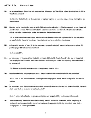 ARTICLE 34 Personal foul
34-1 A4 scores a basket. Before the ball becomes live, B5 pushes A5. The official calls a technical foul on B5. Is
the official correct ?
No. Whether the ball is live or dead, contact by a player against an opposing player during playing time is a
personal foul.
34-2 Near the end of a period, B4 fouls A4 while A4 is attempting a 2-point try. The horn sounds to end the period.
After the horn sounds, A4 releases the ball in a continuous motion and the ball enters the basket. Is the
official correct in canceling the basket and awarding A4 two free throws?
Yes. In order for the basket to count, the ball must be released before the signal sounds to end the period.
A4 was fouled in the act of shooting a 2-point attempt and is awarded two free throws
34-3 A time out is granted to Team A. As the players are proceeding to their respective bench area, player A1
pushes player B1. Is this a technical foul?
No. See case 34-1.
34-4 A4 attempts a try for goal. While the ball is in the air, B5 fouls A5. This is Team B’s 3rd foul in the period.
The shot by A4 is successful. Is the official correct in counting the basket and awarding the ball to Team A
for a throw-in?
Yes. Team A is awarded a throw-in with 14 seconds on the shot clock.
34-5 In order to be in the no-charge zone, must a player have both feet completely inside the semi-circle?
No. As soon as one foot touches the no-charge zone, the player is inside the no-charge zone and the rule
applies.
34-6 A4 attempts a jump shot that begins outside the semi-circle area and charges into B4 who is inside the semi-
circle area. Shall A4 be called for a charging foul?
No. A4’s action is legal as the no-charge semi-circle rule is applied. Play continues uninterrupted.
34-7 A4 dribbles along the endline and, after reaching the area behind the backboard, jumps diagonally or
backwards and charges into B4 who is in a legal guarding position inside the semi-circle area. Shall a
charging foul be called against A4?
59
 