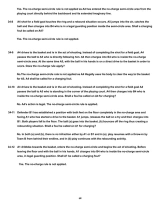 Yes. The no-charge semi-circle rule is not applied as A4 has entered the no-charge semi-circle area from the
playing court directly behind the backboard and its extended imaginary line.
34-8 A4 shot for a field goal touches the ring and a rebound situation occurs. A5 jumps into the air, catches the
ball and then charges into B4 who is in a legal guarding position inside the semi-circle area. Shall a charging
foul be called on A4?
Yes. The no-charge semi-circle rule is not applied.
34-9 A4 drives to the basket and is in the act of shooting. Instead of completing the shot for a field goal, A4
passes the ball to A5 who is directly following him. A4 then charges into B4 who is inside the no-charge
semi-circle area. At the same time A5, with the ball in his hands is on a direct drive to the basket in order to
score. Does the no-charge rule apply?
No.The no-charge semi-circle rule is not applied as A4 illegally uses his body to clear the way to the basket
for A5. A4 shall be called for a charging foul.
34-10 A4 drives to the basket and is in the act of shooting. Instead of completing the shot for a field goal A4
passes the ball to A5 who is standing in the corner of the playing court. A4 then charges into B4 who is
inside the no-charge semi-circle area. Shall a foul be called on A4 for charging?
No. A4’s action is legal. The no-charge semi-circle rule is applied.
34-11 Defender B1 has established a position with both feet on the floor completely in the no-charge area and
facing A1 who has started a drive to the basket. A1 jumps, releases the ball on a try and then charges into
B1. Both players fall to the floor. The ball (a) goes into the basket, (b) bounces off the ring thus creating a
rebounding situation. Shall a foul be called on A1 for charging?
No. In both (a) and (b), there is no infraction either by A1 or B1 and in (a), play resumes with a throw-in by
Team B from behind their endline, and in (b) play continues with the rebounding activity.
34-12 A1 dribbles towards the basket, enters the no-charge semi-circle and begins the act of shooting. Before
leaving the floor and with the ball in his hands, A1 charges into B4 who is inside the no-charge semi-circle
area, in legal guarding position. Shall A1 be called a charging foul?
Yes. The no-charge rule is not applied.
60
 
