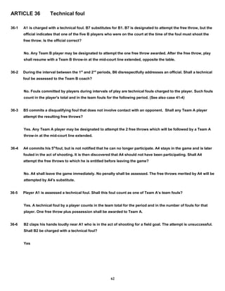 ARTICLE 36 Technical foul
36-1 A1 is charged with a technical foul. B7 substitutes for B1. B7 is designated to attempt the free throw, but the
official indicates that one of the five B players who were on the court at the time of the foul must shoot the
free throw. Is the official correct?
No. Any Team B player may be designated to attempt the one free throw awarded. After the free throw, play
shall resume with a Team B throw-in at the mid-court line extended, opposite the table.
36-2 During the interval between the 1st
and 2nd
periods, B6 disrespectfully addresses an official. Shall a technical
foul be assessed to the Team B coach?
No. Fouls committed by players during intervals of play are technical fouls charged to the player. Such fouls
count in the player's total and in the team fouls for the following period. (See also case 41-4)
36-3 B5 commits a disqualifying foul that does not involve contact with an opponent. Shall any Team A player
attempt the resulting free throws?
Yes. Any Team A player may be designated to attempt the 2 free throws which will be followed by a Team A
throw-in at the mid-court line extended.
36-4 A4 commits his 5th
foul, but is not notified that he can no longer participate. A4 stays in the game and is later
fouled in the act of shooting. It is then discovered that A4 should not have been participating. Shall A4
attempt the free throws to which he is entitled before leaving the game?
No. A4 shall leave the game immediately. No penalty shall be assessed. The free throws merited by A4 will be
attempted by A4's substitute.
36-5 Player A1 is assessed a technical foul. Shall this foul count as one of Team A’s team fouls?
Yes. A technical foul by a player counts in the team total for the period and in the number of fouls for that
player. One free throw plus possession shall be awarded to Team A.
36-6 B2 claps his hands loudly near A1 who is in the act of shooting for a field goal. The attempt is unsuccessful.
Shall B2 be charged with a technical foul?
Yes
62
 