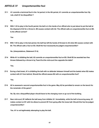 ARTICLE 37 Unsportsmanlike foul
37-1 A1 commits a technical foul in the 1st period. In the 4th period, A1 commits an unsportsmanlike foul. By
rule, shall A1 be disqualified ?
No.
37-2 With 1:23 to play in the fourth period, the ball is in the hands of an official who is just about to put the ball at
the disposal of A3 for a throw-in. B5 causes contact with A2. The official calls an unsportsmanlike foul on B5.
Is the official correct?
Yes
37-3 With 1:03 to play in the last period, the ball has left the hands of thrower-in A3 when B3 causes contact with
A4. The official calls a foul on B3. Shall the foul necessarily be judged unsportsmanlike?
No. (Interpretations, Statement 37-4)
37-4 While A1 is dribbling the ball, A3 commits an unsportsmanlike foul on B3. Shall B3 be awarded two free
throws followed by a throw-in by Team B at the mid-court line opposite the table?
Yes.
37-5 During a fast break, A1 is dribbling the ball with no defender between himself and the basket when B2 makes
contact with A1 from behind. Should the official assess B2 with an unsportsmanlike foul?
Yes.
37-6 A2 is assessed a second unsportsmanlike foul in the game. May A2 be permitted to remain on the bench for
the remainder of the game?
No. By rule a disqualified player should leave to the changing room or go out of the building.
37-7 Near mid-court, B1 deflects the ball away from dribbler A1. Immediately, while the ball is bouncing away, A1
makes contact on B1 with his elbow to prevent B1 from going after the loose ball. Should this foul be judged
unsportsmanlike?
Yes. A1 is not legitimately attempting to play the ball.
65
 