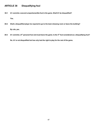 ARTICLE 38 Disqualifying foul
38-1 A1 commits a second unsportsmanlike foul in the game. Shall A1 be disqualified?
Yes.
38-2 Shall a disqualified player be required to go to the team dressing room or leave the building?
By rule, yes.
38-3 A1 commits a 5th
personal foul and must leave the game. Is the 5th
foul considered as a disqualifying foul?
No. A1 is not disqualified but has only lost the right to play for the rest of the game.
67
 