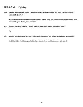ARTICLE 39 Fighting
39-1 Player A3 participates in a fight. The officials assess A3 a disqualifying foul. Shall a technical foul be
assessed to Coach A?
No. The fighting rule applies to bench personnel. If players fight, they commit potential disqualifying fouls
for which they are the only ones penalized.
39-2 During a fight, may Assistant Coach A leave the team bench area to help restore order?
Yes
39-3 During a fight, substitutes B10 and B11 leave the team bench area to help restore order. Is this legal?
No. B10 and B11 shall be disqualified and one technical foul shall be assessed to Coach B.
68
 
