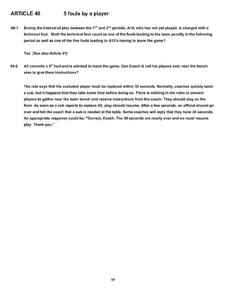 ARTICLE 40 5 fouls by a player
40-1 During the interval of play between the 1rst
and 2nd
periods, A10, who has not yet played, is charged with a
technical foul. Shall the technical foul count as one of the fouls leading to the team penalty in the following
period as well as one of the five fouls leading to A10’s having to leave the game?
Yes (See also Article 41)
40-2 A5 commits a 5th
foul and is advised to leave the game. Can Coach A call his players over near the bench
area to give them instructions?
The rule says that the excluded player must be replaced within 30 seconds. Normally, coaches quickly send
a sub, but it happens that they take some time before doing so. There is nothing in the rules to prevent
players to gather near the team bench and receive instructions from the coach. They should stay on the
floor. As soon as a sub reports to replace A5, play should resume. After a few seconds, an official should go
over and tell the coach that a sub is needed at the table. Some coaches will reply that they have 30 seconds.
An appropriate response could be: "Correct, Coach. The 30 seconds are nearly over and we must resume
play. Thank you."
69
 
