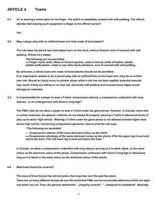 ARTICLE 4 Teams
4-1 A1 is wearing a metal splint on his finger. The splint is completely covered with soft padding. The official
decides that wearing such equipment is illegal. Is the official correct?
Yes
4-2 May a player play with an artificial lower arm limb made of hard plastic?
The rule does not permit any hard object worn on the hand, wrist or forearm, even if covered with soft
padding. Article 4.4.2 states:
The following are not permitted:
▬ Finger, hand, wrist, elbow or forearm guards, casts or braces made of leather, plastic,
pliable (soft) plastic, metal or any other hard substance, even if covered with soft padding.
By extension, a whole lower arm made of hard material should not be permitted.
If an organization wishes to let a person play with an artificial limb on the lower arm, they do so at their
own risk. Should an injury occur to another player while a rule has not been applied, potential lawsuits
may result. If they are willing to run that risk, obviously soft padding and covered sharp edges would
strongly be indicated.
4-3 Is it permissible for a player to wear a T-shirt, compression sleeves, a compression undershirt with long
sleeves , or an undergarment with short or long legs?
The FIBA rules do not allow a player to wear a T-shirt under the game jersey. However, in Canada, since that
in certain instances, the players' uniforms do not always fit properly, wearing a T-shirt is allowed at levels of
play up to senior high school. Wearing a T-shirt under the game jersey is not allowed at levels higher than
senior high school. Concerning compression garments, here is what the rule says:
“The following are permitted:
▬ Compression sleeves of the same dominant colour as the shirts.
▬ Compression stockings of the same dominant colour as the shorts. If for the upper leg it must end
above the knee; if for the lower leg it must end below the knee. “
In Canada, we allow a compression undershirt with long sleeves as long as it is white, black, or the same
colour as the dominant colour of the jersey. Compression underwear with short or long legs is allowed as
long as it is black or the same colour as the dominant colour of the shorts.
4-4 Must knee braces be covered?
The issue of knee braces has stirred quite a few enquiries over the past few years.
There are so many different braces all over the world that FIBA cannot conceivably determine which are legal
and which are not. Thus, the general statements ",,,properly covered", "...designed for basketball". Basically,
7
 