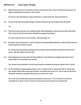 ARTICLE 41 Team fouls: Penalty
41-1 While A3 has the ball out of bounds for a throw-in, A4 fouls B4. This is Team A’s fifth foul of the period. The
official awards B4 two free throws. Is this correct?
No. This is a foul committed by a player of the team in control of the ball. (See also Article 14)
41-2 In terms of the team foul penalty situation, shall the overtime be the continuation of the 4th period?
Yes
41-3 The throw-in pass from A4 to A5 is deflected by B4. While attempting to retrieve the loose ball, A5 fouls B5.
This is Team A’s 5th foul of the period. Shall B5 be awarded 2 free throws?
No. Team control by Team A has not ended. (See also Article 14)
41-4 During the interval between the 1st
and 2nd
periods, B10 disrespectfully addresses an official. Shall a technical
foul be assessed to Team B’s coach?
No. The technical foul shall be assessed to B10 and shall count toward B10's and team B's total for the 2nd
period. (See also Article 4 and case 36-2)
41-5 At the beginning of an extra period, B1 fouls dribbler A1. Team B had accumulated 6 team fouls in the 4th
period. Shall A1 be awarded two free throws?
Yes. All team fouls committed in an extra period shall be considered as being committed in the 4th
period.
41-6 B1 has established a legal guarding position on A1. A1 jumps in the air, releases the ball on a try for goal
and collides with B1 before returning to the floor. The official calls a foul on A1. This is Team A’s 5th foul of
the quarter. Shall B1 be awarded 2 free throws as a result of A1’s foul?
Yes. Team control ended when the ball was released on the try by A1. This is therefore a normal foul
committed by A1. Since it is the 5th
team foul in the period, two free throws are awarded to B1.
70
 