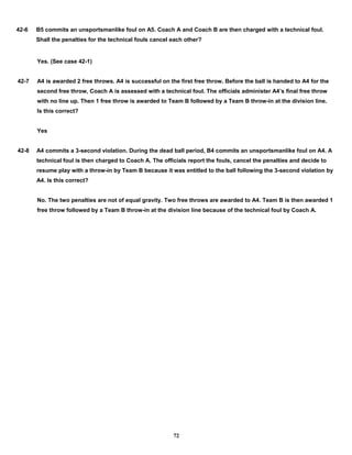 42-6 B5 commits an unsportsmanlike foul on A5. Coach A and Coach B are then charged with a technical foul.
Shall the penalties for the technical fouls cancel each other?
Yes. (See case 42-1)
42-7 A4 is awarded 2 free throws. A4 is successful on the first free throw. Before the ball is handed to A4 for the
second free throw, Coach A is assessed with a technical foul. The officials administer A4’s final free throw
with no line up. Then 1 free throw is awarded to Team B followed by a Team B throw-in at the division line.
Is this correct?
Yes
42-8 A4 commits a 3-second violation. During the dead ball period, B4 commits an unsportsmanlike foul on A4. A
technical foul is then charged to Coach A. The officials report the fouls, cancel the penalties and decide to
resume play with a throw-in by Team B because it was entitled to the ball following the 3-second violation by
A4. Is this correct?
No. The two penalties are not of equal gravity. Two free throws are awarded to A4. Team B is then awarded 1
free throw followed by a Team B throw-in at the division line because of the technical foul by Coach A.
72
 