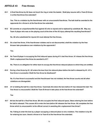 ARTICLE 43 Free throws
43-1 A final free-throw by A2 does not touch the ring or enter the basket. Shall play resume with a Team B throw-
in at the free-throw line extended?
Yes. This is a violation by the free-thrower with an unsuccessful free-throw. The ball shall be awarded to the
opponents for a throw-in at the free-throw line extended.
43-2 B3 commits an unsportsmanlike foul against A3 who is injured and is replaced by substitute A6. May any
Team A player who was on the playing court at the time of the A3 injury attempt the resulting free-throws?
No. A6 who substituted for injured A3 must attempt the free throws.
43-3 On a last free throw, if the free-thrower violates and is not disconcerted, shall the violation by the free-
thrower take precedence over violations by the opponents?
Yes.
43-4 No Team B player is occupying the first rebound space during A1’s last free throw. A1 misses the free throw.
Shall a replacement free throw be awarded to A1?
No. There is no obligation for either team to occupy the free-throw rebound places to which they are entitled.
43-5 During a free throw by A1, A2 enters the lane from his rebound place before the ball is released by A1. A1’s
free throw is successful. Shall the free throw be disallowed?
No. If a free throw is successful and the free-thrower has not violated, the free throw counts and all other
violations are disregarded.
43-6 A1 is holding the ball for a last free throw. Teammate A2 enters the lane before A1 has released the ball. The
free throw is unsuccessful. Shall the Team B throw-in take place at the free-throw line extended?
Yes
43-7 A4 has the ball for a final free throw. B4 who occupies the first rebound space, fakes entering the lane before
the ball is released. This causes A5 to enter the lane before A4 releases the free throw. A4 completes the free
throw which is unsuccessful. Is the official correct in awarding A4 a replacement free throw?
No. Faking to enter the lane by a player occupying a rebound place is not a violation. The violation is by A5
for entering too soon. Award a throw-in to Team B at the free-throw line extended.
73
 