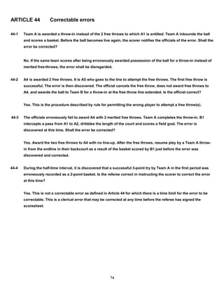 ARTICLE 44 Correctable errors
44-1 Team A is awarded a throw-in instead of the 2 free throws to which A1 is entitled. Team A inbounds the ball
and scores a basket. Before the ball becomes live again, the scorer notifies the officials of the error. Shall the
error be corrected?
No. If the same team scores after being erroneously awarded possession of the ball for a throw-in instead of
merited free-throws, the error shall be disregarded.
44-2 A4 is awarded 2 free throws. It is A5 who goes to the line to attempt the free throws. The first free throw is
successful. The error is then discovered. The official cancels the free throw, does not award free throws to
A4, and awards the ball to Team B for a throw-in at the free throw line extended. Is the official correct?
Yes. This is the procedure described by rule for permitting the wrong player to attempt a free throw(s).
44-3 The officials erroneously fail to award A4 with 2 merited free throws. Team A completes the throw-in. B1
intercepts a pass from A1 to A2, dribbles the length of the court and scores a field goal. The error is
discovered at this time. Shall the error be corrected?
Yes. Award the two free throws to A4 with no line-up. After the free throws, resume play by a Team A throw-
in from the endline in their backcourt as a result of the basket scored by B1 just before the error was
discovered and corrected.
44-4 During the half-time interval, it is discovered that a successful 3-point try by Team A in the first period was
erroneously recorded as a 2-point basket. Is the referee correct in instructing the scorer to correct the error
at this time?
Yes. This is not a correctable error as defined in Article 44 for which there is a time limit for the error to be
correctable. This is a clerical error that may be corrected at any time before the referee has signed the
scoresheet.
74
 