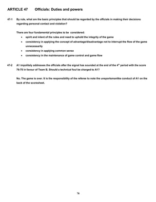 ARTICLE 47 Officials: Duties and powers
47-1 By rule, what are the basic principles that should be regarded by the officials in making their decisions
regarding personal contact and violation?
There are four fundamental principles to be considered:
 spirit and intent of the rules and need to uphold the integrity of the game
 consistency in applying the concept of advantage/disadvantage not to interrupt the flow of the game
unnecessarily
 consistency in applying common sense
 consistency in the maintenance of game control and game flow
47-2 A1 impolitely addresses the officials after the signal has sounded at the end of the 4th
period with the score
76-70 in favour of Team B. Should a technical foul be charged to A1?
No. The game is over. It is the responsibility of the referee to note the unsportsmanlike conduct of A1 on the
back of the scoresheet.
78
 