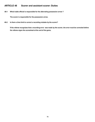 ARTICLE 48 Scorer and assistant scorer: Duties
48-1 Which table official is responsible for the alternating possession arrow ?
The scorer is responsible for the possession arrow.
48-2 Is there a time limit to correct a recording mistake by the scorer?
If the referee recognizes that a recording error was made by the scorer, the error must be corrected before
the referee signs the scoresheet at the end of the game.
79
 